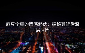 麻豆全集的情感起伏：探秘其背后深层原因