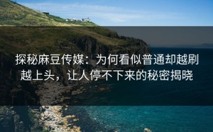 探秘麻豆传媒：为何看似普通却越刷越上头，让人停不下来的秘密揭晓