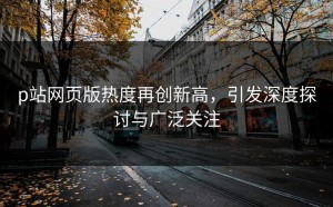 p站网页版热度再创新高，引发深度探讨与广泛关注