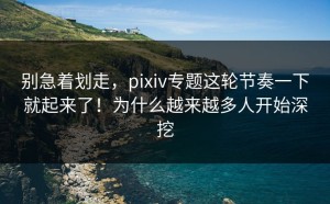 别急着划走，pixiv专题这轮节奏一下就起来了！为什么越来越多人开始深挖