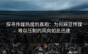 探寻传媒热度的真相：为何麻豆传媒难以压制的风向如此迅速