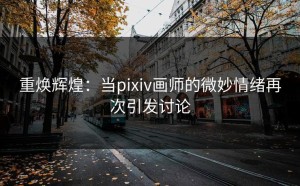 重焕辉煌：当pixiv画师的微妙情绪再次引发讨论