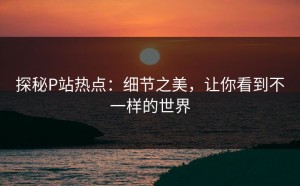 探秘P站热点：细节之美，让你看到不一样的世界