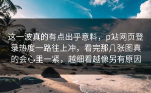 这一波真的有点出乎意料，p站网页登录热度一路往上冲，看完那几张图真的会心里一紧，越细看越像另有原因