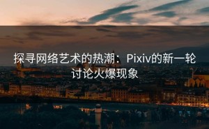 探寻网络艺术的热潮：Pixiv的新一轮讨论火爆现象