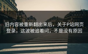 旧内容被重新翻出来后，关于P站网页登录，这波被追着问，不是没有原因