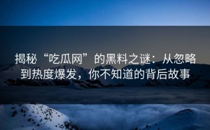 揭秘“吃瓜网”的黑料之谜：从忽略到热度爆发，你不知道的背后故事