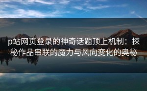 p站网页登录的神奇话题顶上机制：探秘作品串联的魔力与风向变化的奥秘