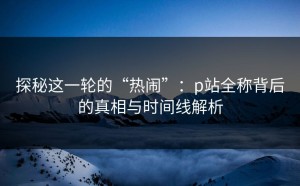 探秘这一轮的“热闹”：p站全称背后的真相与时间线解析