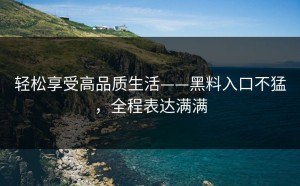轻松享受高品质生活——黑料入口不猛，全程表达满满