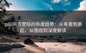 p站网页登陆的热度趋势：从单看到串起，从围观到深度解读