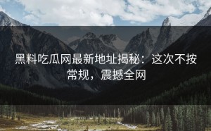 黑料吃瓜网最新地址揭秘：这次不按常规，震撼全网