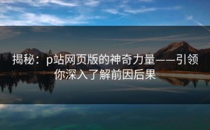 揭秘：p站网页版的神奇力量——引领你深入了解前因后果