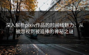 深入解析pixiv作品的时间线魅力：从被忽视到被追捧的神秘之谜