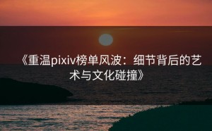 《重温pixiv榜单风波：细节背后的艺术与文化碰撞》