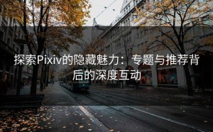 探索Pixiv的隐藏魅力：专题与推荐背后的深度互动