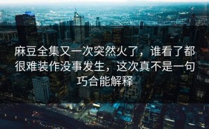 麻豆全集又一次突然火了，谁看了都很难装作没事发生，这次真不是一句巧合能解释