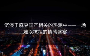 沉浸于麻豆国产相关的热潮中——一场难以抗拒的情感盛宴