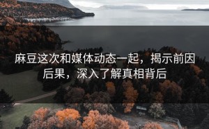 麻豆这次和媒体动态一起，揭示前因后果，深入了解真相背后
