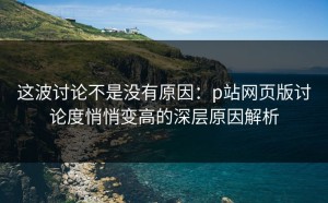 这波讨论不是没有原因：p站网页版讨论度悄悄变高的深层原因解析