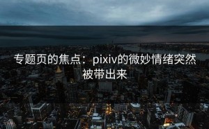 专题页的焦点：pixiv的微妙情绪突然被带出来