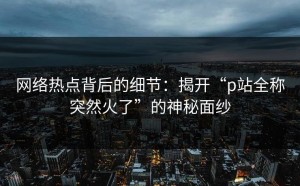 网络热点背后的细节：揭开“p站全称突然火了”的神秘面纱