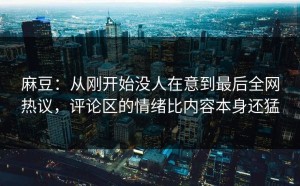 麻豆：从刚开始没人在意到最后全网热议，评论区的情绪比内容本身还猛