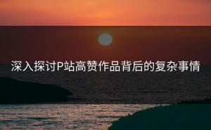 深入探讨P站高赞作品背后的复杂事情