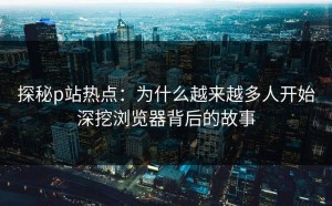 探秘p站热点：为什么越来越多人开始深挖浏览器背后的故事