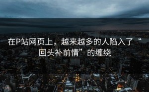 在P站网页上，越来越多的人陷入了“回头补前情”的缠绕