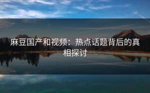 麻豆国产和视频：热点话题背后的真相探讨