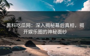 黑料吃瓜网：深入揭秘幕后真相，揭开娱乐圈的神秘面纱