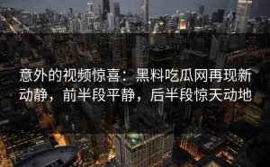 意外的视频惊喜：黑料吃瓜网再现新动静，前半段平静，后半段惊天动地