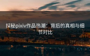 探秘pixiv作品热潮：背后的真相与细节对比