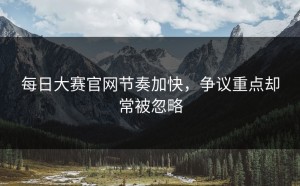 每日大赛官网节奏加快，争议重点却常被忽略