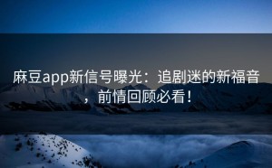 麻豆app新信号曝光：追剧迷的新福音，前情回顾必看！