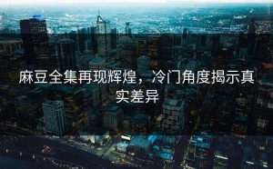 麻豆全集再现辉煌，冷门角度揭示真实差异