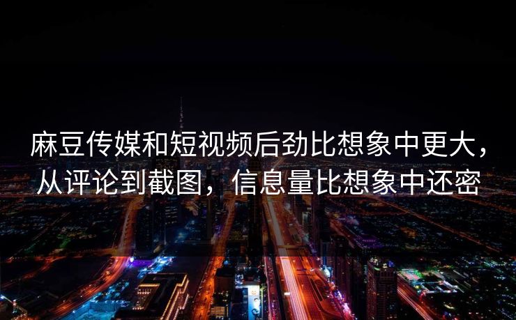 麻豆传媒和短视频后劲比想象中更大，从评论到截图，信息量比想象中还密