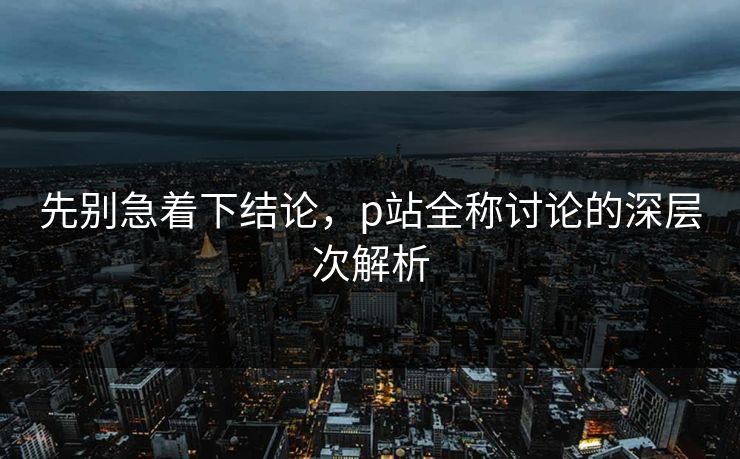 先别急着下结论，p站全称讨论的深层次解析