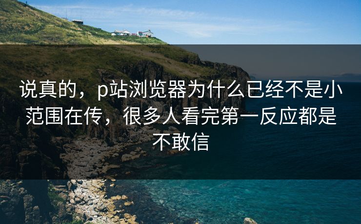 说真的，p站浏览器为什么已经不是小范围在传，很多人看完第一反应都是不敢信