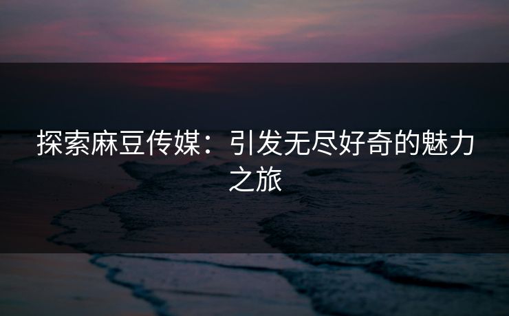 探索麻豆传媒：引发无尽好奇的魅力之旅