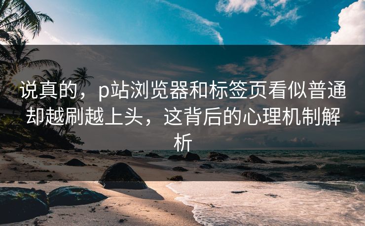 说真的，p站浏览器和标签页看似普通却越刷越上头，这背后的心理机制解析