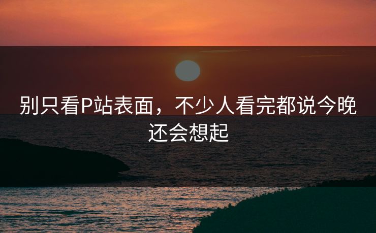 别只看P站表面，不少人看完都说今晚还会想起