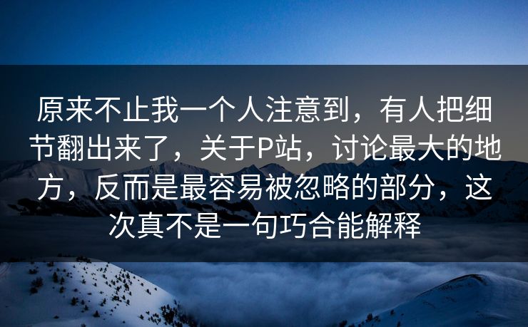 原来不止我一个人注意到，有人把细节翻出来了，关于P站，讨论最大的地方，反而是最容易被忽略的部分，这次真不是一句巧合能解释