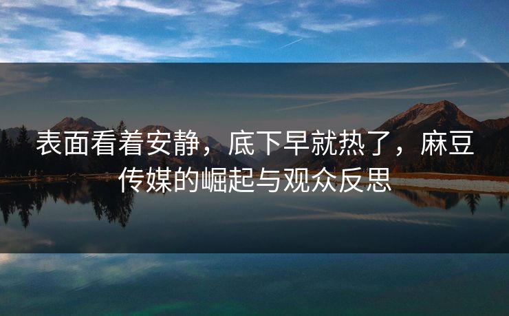 表面看着安静，底下早就热了，麻豆传媒的崛起与观众反思