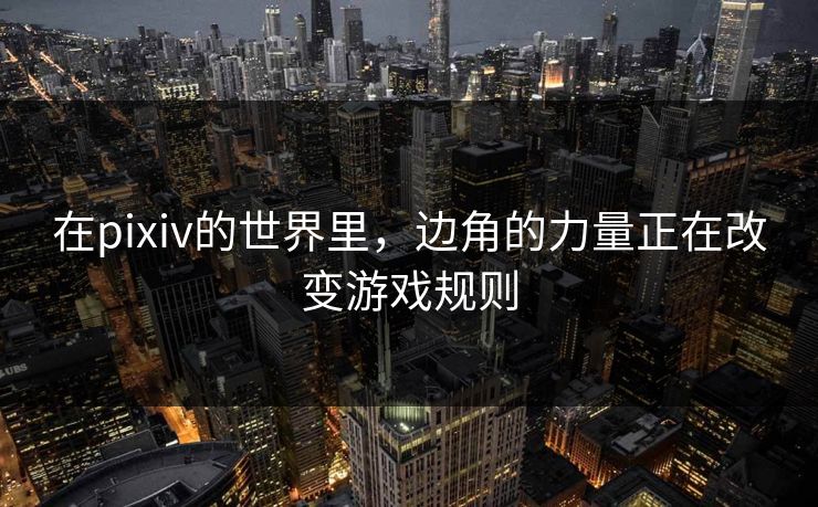 在pixiv的世界里，边角的力量正在改变游戏规则