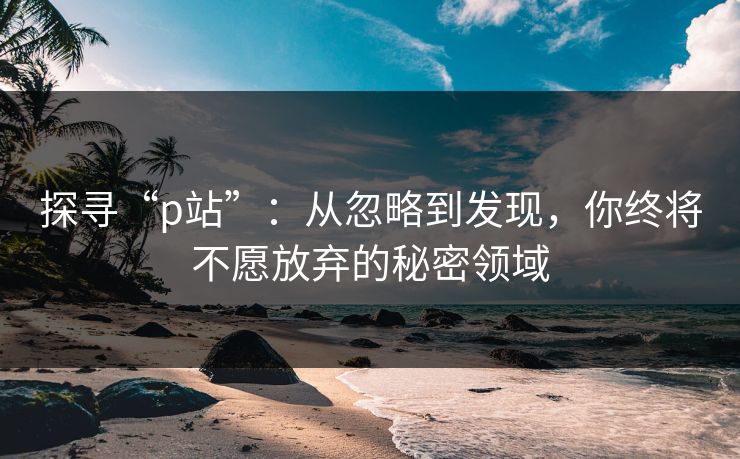 探寻“p站”：从忽略到发现，你终将不愿放弃的秘密领域