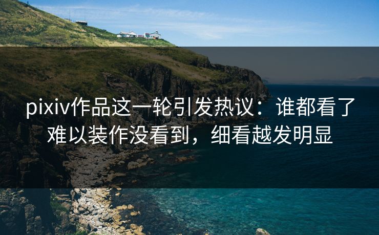 pixiv作品这一轮引发热议：谁都看了难以装作没看到，细看越发明显