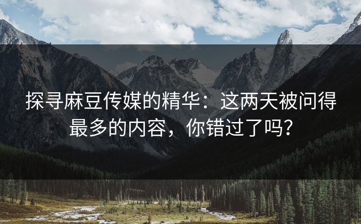 探寻麻豆传媒的精华：这两天被问得最多的内容，你错过了吗？