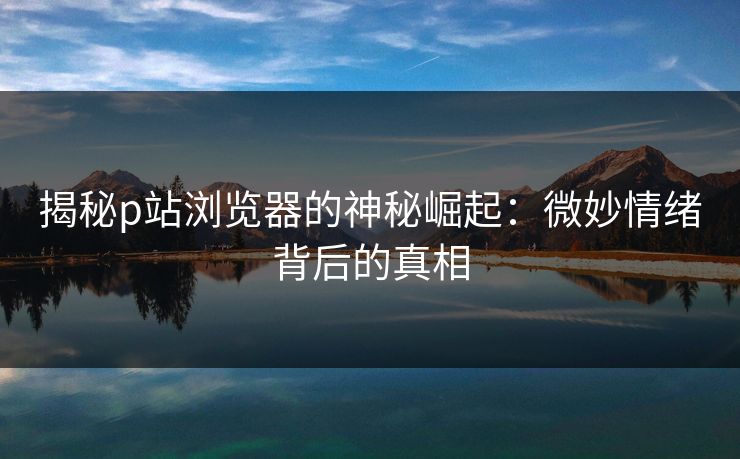 揭秘p站浏览器的神秘崛起：微妙情绪背后的真相